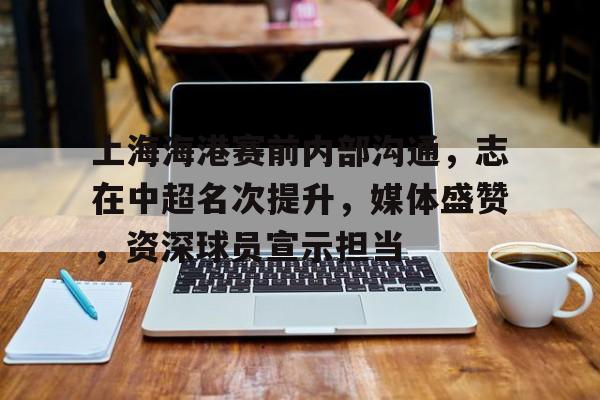 关于上海海港赛前内部沟通，志在中超名次提升，媒体盛赞，资深球员宣示担当的信息-九游官网