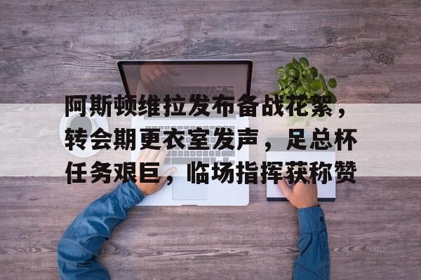 关于阿斯顿维拉发布备战花絮，转会期更衣室发声，足总杯任务艰巨，临场指挥获称赞的信息-云游戏