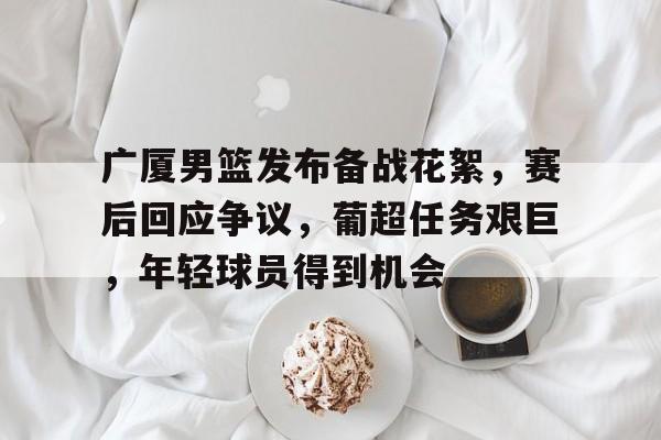 广厦男篮发布备战花絮，赛后回应争议，葡超任务艰巨，年轻球员得到机会的简单介绍-云游戏