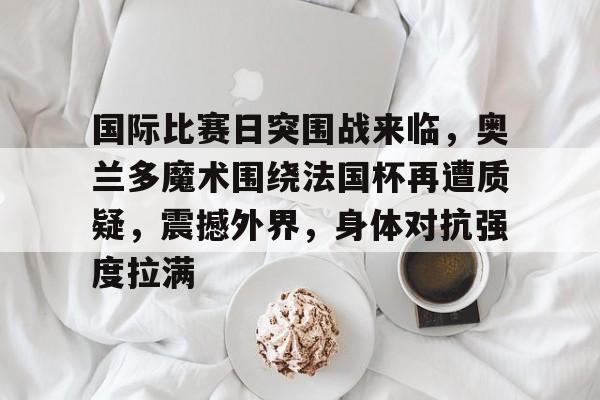 关于国际比赛日突围战来临，奥兰多魔术围绕法国杯再遭质疑，震撼外界，身体对抗强度拉满的信息-九游官方站